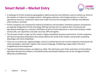 Smart	
  Retail	
  –	
  Market	
  Entry	
  
10/06/15	
   ©	
  Finpro	
  7	
  
•  A	
  challenge	
  to	
  Finnish	
  companies	
  going	
  global	
  is	
  determining	
  the	
  most	
  eﬀecCve	
  route	
  to	
  market	
  e.g.	
  direct	
  to	
  
the	
  retailers	
  or	
  indirect	
  via	
  strategic	
  partners.	
  Managing	
  customers	
  and	
  strategic	
  partners	
  is	
  a	
  drain	
  on	
  
operaConal	
  resources.	
  Investment	
  needs	
  to	
  be	
  made	
  to	
  ensure	
  the	
  management	
  is	
  eﬃcient	
  and	
  eﬀecCve	
  
either	
  locally	
  or	
  remotely.	
  
•  Finnish	
  companies	
  are	
  renowned	
  for	
  technical	
  excellence	
  and	
  innovaCon.	
  PotenCal	
  customers	
  and	
  partners	
  
are	
  typically	
  intrigued	
  by	
  Finnish	
  technology	
  oﬀering	
  and	
  how	
  this	
  can	
  address	
  their	
  commercial	
  and	
  
operaConal	
  challenges	
  e.g.	
  customer	
  saCsfacCon	
  at	
  point	
  of	
  retail	
  experience	
  in	
  store	
  and	
  remotely,	
  mobile	
  
services	
  (OS,	
  user	
  experience	
  and	
  cyber	
  security),	
  ERP	
  and	
  logisCcs.	
  
•  The	
  UK	
  retail	
  market	
  is	
  huge,	
  but	
  this	
  creates	
  a	
  highly	
  compeCCve	
  business	
  environment.	
  Finnish	
  companies	
  
will	
  need	
  strong	
  value	
  proposiCons	
  that	
  clearly	
  address	
  the	
  needs	
  of	
  the	
  retailers	
  and	
  provide	
  compelling	
  
advantages	
  over	
  local	
  compeCCon.	
  
•  There	
  are	
  no	
  commercial,	
  regulatory/legal,	
  cultural	
  or	
  poliCcal	
  barriers	
  for	
  Finnish	
  companies	
  entering	
  the	
  UK	
  
retail	
  marketplace.	
  Naturally,	
  English	
  is	
  the	
  common	
  language.	
  Establishing	
  a	
  legal	
  enCty	
  in	
  the	
  UK	
  is	
  
straighforward	
  and	
  inexpensive.	
  
•  Typically	
  Smart	
  Retail	
  soluCons	
  are	
  digital	
  e.g.	
  SAAS.	
  This	
  eliminates	
  most	
  of	
  the	
  restricCons	
  of	
  internaConal	
  
operaCons	
  because	
  the	
  soluCons	
  are	
  predominantly	
  cloud-­‐based	
  socware	
  and	
  can	
  be	
  managed	
  remotely	
  
eﬃciently	
  and	
  eﬀecCvely.	
  	
  
 