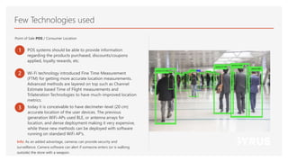 Few Technologies used
Point of Sale POS / Consumer Location
1 POS systems should be able to provide information
regarding the products purchased, discounts/coupons
applied, loyalty rewards, etc.
2 Wi-Fi technology introduced Fine Time Measurement
(FTM) for getting more accurate location measurements.
Advanced methods are layered on top such as Channel
Estimate based Time of Flight measurements and
Trilateration Technologies to have much-improved location
metrics.
3 today it is conceivable to have decimeter-level (20 cm)
accurate location of the user devices. The previous
generation WiFi-APs used BLE, or antenna arrays for
location, and dense deployment making it very expensive,
while these new methods can be deployed with software
running on standard WiFi AP’s.
Info: As an added advantage, cameras can provide security and
surveillance. Camera software can alert if someone enters (or is walking
outside) the store with a weapon.
 