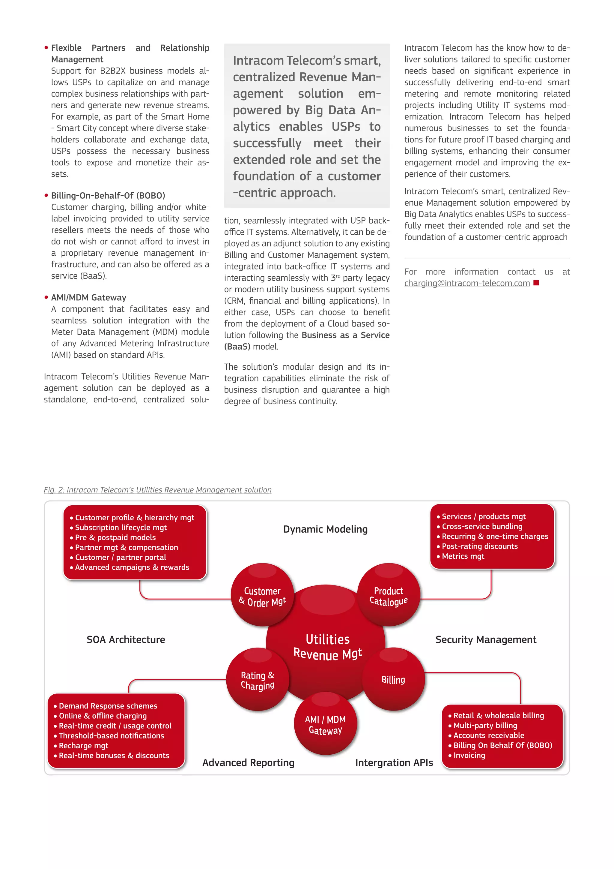 Flexible Partners and Relationship
Management
Support for B2B2X business models al-
lows USPs to capitalize on and manage
complex business relationships with part-
ners and generate new revenue streams.
For example, as part of the Smart Home
- Smart City concept where diverse stake-
holders collaborate and exchange data,
USPs possess the necessary business
tools to expose and monetize their as-
sets.
Billing-On-Behalf-Of (BOBO)
Customer charging, billing and/or white-
label invoicing provided to utility service
resellers meets the needs of those who
do not wish or cannot afford to invest in
a proprietary revenue management in-
frastructure, and can also be offered as a
service (BaaS).
AMI/MDM Gateway
A component that facilitates easy and
seamless solution integration with the
Meter Data Management (MDM) module
of any Advanced Metering Infrastructure
(AMI) based on standard APIs.
Intracom Telecom’s Utilities Revenue Man-
agement solution can be deployed as a
standalone, end-to-end, centralized solu-
•
•
•
tion, seamlessly integrated with USP back-
office IT systems. Alternatively, it can be de-
ployed as an adjunct solution to any existing
Billing and Customer Management system,
integrated into back-office IT systems and
interacting seamlessly with 3rd
party legacy
or modern utility business support systems
(CRM, financial and billing applications). In
either case, USPs can choose to benefit
from the deployment of a Cloud based so-
lution following the Business as a Service
(BaaS) model.
The solution’s modular design and its in-
tegration capabilities eliminate the risk of
business disruption and guarantee a high
degree of business continuity.
Intracom Telecom has the know how to de-
liver solutions tailored to specific customer
needs based on significant experience in
successfully delivering end-to-end smart
metering and remote monitoring related
projects including Utility IT systems mod-
ernization. Intracom Telecom has helped
numerous businesses to set the founda-
tions for future proof IT based charging and
billing systems, enhancing their consumer
engagement model and improving the ex-
perience of their customers.
Intracom Telecom’s smart, centralized Rev-
enue Management solution empowered by
Big Data Analytics enables USPs to success-
fully meet their extended role and set the
foundation of a customer-centric approach
For more information contact us at
charging@intracom-telecom.com 
Intracom Telecom’s smart,
centralized Revenue Man-
agement solution em-
powered by Big Data An-
alytics enables USPs to
successfully meet their
extended role and set the
foundation of a customer
-centric approach.
Fig. 2: Intracom Telecom’s Utilities Revenue Management solution
 
