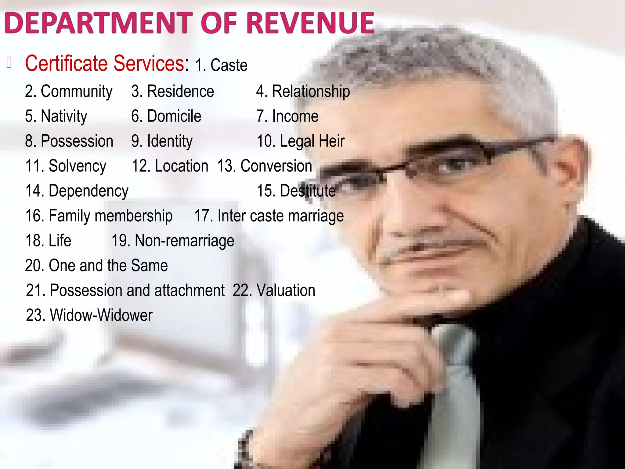  Certificate Services: 1. Caste
2. Community 3. Residence 4. Relationship
5. Nativity 6. Domicile 7. Income
8. Possession 9. Identity 10. Legal Heir
11. Solvency 12. Location 13. Conversion
14. Dependency 15. Destitute
16. Family membership 17. Inter caste marriage
18. Life 19. Non-remarriage
20. One and the Same
21. Possession and attachment 22. Valuation
23. Widow-Widower
 