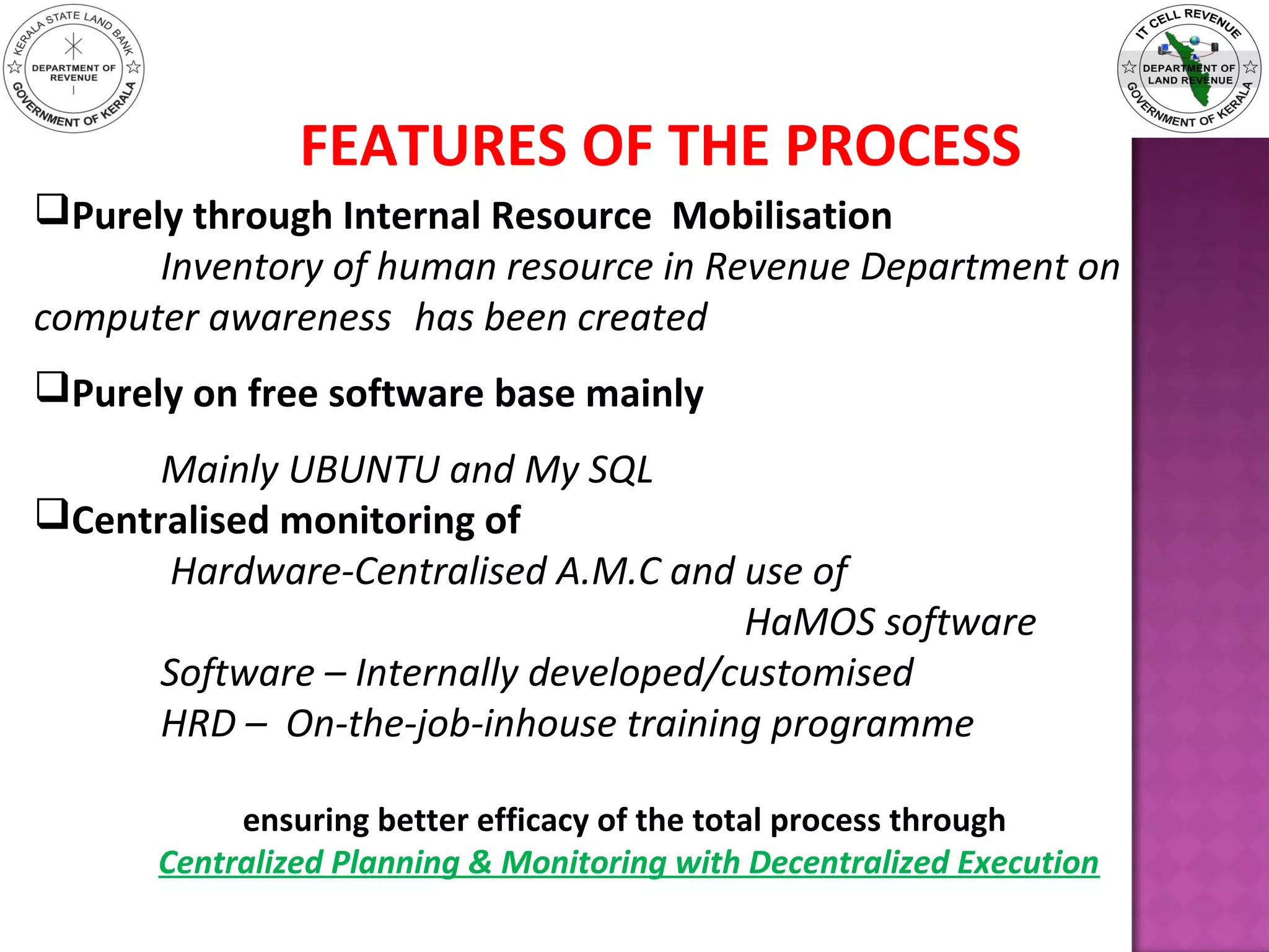 FEATURES OF THE PROCESS
Purely through Internal Resource Mobilisation
Inventory of human resource in Revenue Department on
computer awareness has been created
Purely on free software base mainly
Mainly UBUNTU and My SQL
Centralised monitoring of
Hardware-Centralised A.M.C and use of
HaMOS software
Software – Internally developed/customised
HRD – On-the-job-inhouse training programme
ensuring better efficacy of the total process through
Centralized Planning & Monitoring with Decentralized Execution
 