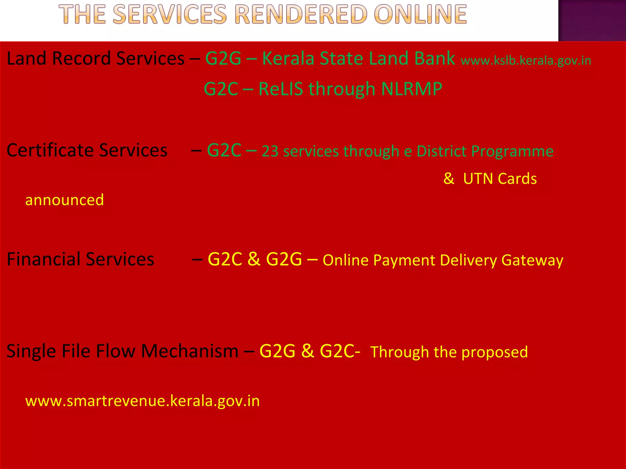 Land Record Services – G2G – Kerala State Land Bank www.kslb.kerala.gov.in
G2C – ReLIS through NLRMP
Certificate Services – G2C – 23 services through e District Programme
& UTN Cards
announced
Financial Services – G2C & G2G – Online Payment Delivery Gateway
Single File Flow Mechanism – G2G & G2C- Through the proposed
www.smartrevenue.kerala.gov.in
 