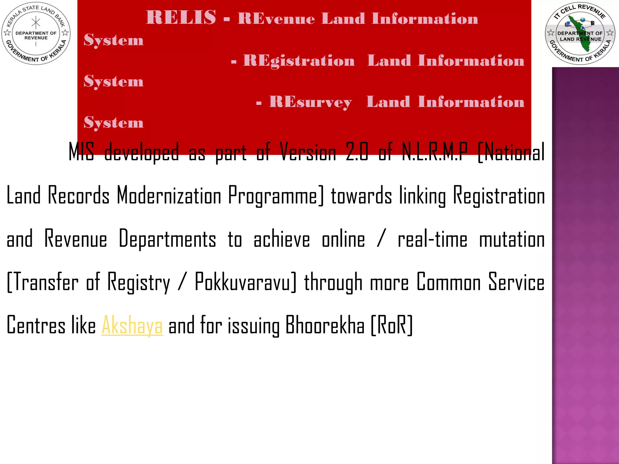 RELIS - REvenue Land Information
System
- REgistration Land Information
System
- REsurvey Land Information
System
MIS developed as part of Version 2.0 of N.L.R.M.P [National
Land Records Modernization Programme] towards linking Registration
and Revenue Departments to achieve online / real-time mutation
[Transfer of Registry / Pokkuvaravu] through more Common Service
Centres like Akshaya and for issuing Bhoorekha [RoR]
 