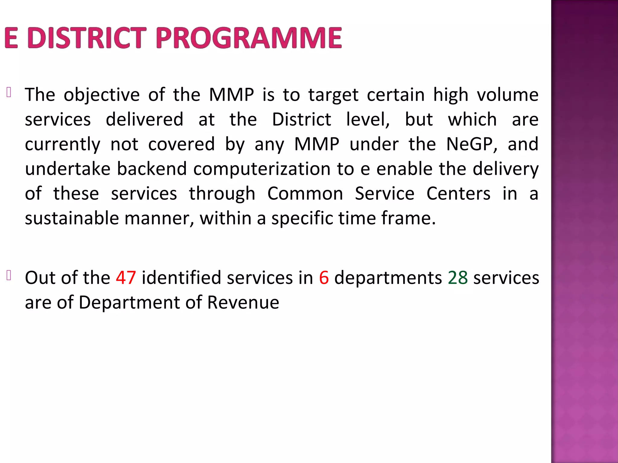  The objective of the MMP is to target certain high volume
services delivered at the District level, but which are
currently not covered by any MMP under the NeGP, and
undertake backend computerization to e enable the delivery
of these services through Common Service Centers in a
sustainable manner, within a specific time frame.
 Out of the 47 identified services in 6 departments 28 services
are of Department of Revenue
 