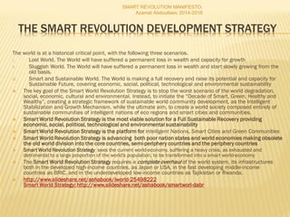 THE SMART REVOLUTION DEVELOPMENT STRATEGY
The world is at a historical critical point, with the following three scenarios.
I. Lost World. The World will have suffered a permanent loss in wealth and capacity for growth
II. Sluggish World. The World will have suffered a permanent loss in wealth and start slowly growing from the
old basis.
III. Smart and Sustainable World. The World is making a full recovery and raise its potential and capacity for
Sustainable Future, covering economic, social, political, technological and environmental sustainability
 The key goal of the Smart World Revolution Strategy is to stop the worst scenario of the world degradation,
social, economic, cultural and environmental. Instead, to initiate the “Decade of Smart, Green, Healthy and
Wealthy”, creating a strategic framework of sustainable world community development, as the Intelligent
Stabilization and Growth Mechanism, while the ultimate aim, to create a world society composed entirely of
sustainable communities of intelligent nations of eco regions and smart cities and communities.
 Smart World Revolution Strategy is the most viable solution for a Full Sustainable Recovery providing
economic, social, political, technological and environmental sustainability
 Smart World Revolution Strategy is the platform for Intelligent Nations, Smart Cities and Green Communities
 Smart World Revolution Strategy is advancing both poor nation states and world economies making obsolete
the old world division into the core countries, semi-periphery countries and the periphery countries
 Smart World Revolution Strategy sees the current world-economy, suffering a heavy crisis, as exhausted and
detrimental to a large proportion of the world's population, to be transformed into a smart world-economy
 The Smart World Revolution Strategy requires a complete overhaul of the world system, its infrastructures
both in the developed high-income countries, as Japan or USA, in the fast developing middle-income
countries as BRIC, and in the underdeveloped low-income countries as Tajikistan or Rwanda.
 http://www.slideshare.net/ashabook/iworld-25498222
Smart World Strategy: http://www.slideshare.net/ashabook/smartworl-dabr
SMART REVOLUTION MANIFESTO,
Azamat Abdoullaev, 2014-2016
 