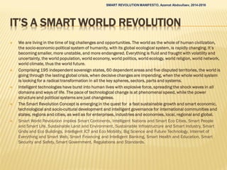IT’S A SMART WORLD REVOLUTION
 We are living in the time of big challenges and opportunities. The world as the whole of human civilization,
the socio-economic-political system of humanity, with its global ecological system, is rapidly changing. It’s
becoming smaller, more unstable, and more endangered. Everything is fluid and fraught with volatility and
uncertainty, the world population, world economy, world politics, world ecology, world religion, world network,
world climate, thus the world future.
 Comprising 195 independent sovereign states, 60 dependent areas and five disputed territories, the world is
going through the lasting global crisis, when decisive changes are impending, when the whole world system
is looking for a radical transformation in all the key spheres, sectors, parts and systems.
 Intelligent technologies have burst into human lives with explosive force, spreading the shock waves in all
domains and ways of life. The pace of technological change is at phenomenal speed, while the power
structure and political systems are just changeless.
 The Smart Revolution Concept is emerging in the quest for a fast sustainable growth and smart economic,
technological and socio-cultural development and intelligent governance for international communities and
states, regions and cities, as well as for enterprises, industries and economies, local, regional and global.
 Smart World Revolution implies Smart Continents, Intelligent Nations and Smart Eco Cities, Smart People
and Smart Life, Sustainable Land and Environment, Sustainable Infrastructure and Smart Industry, Smart
Grids and Eco Buildings, Intelligent ICT and Eco Mobility, Big Science and Future Technology, Internet of
Everything and Smart Web, Smart Financing and Intelligent Banking, Smart Health and Education, Smart
Security and Safety, Smart Government, Regulations and Standards.
SMART REVOLUTION MANIFESTO, Azamat Abdoullaev, 2014-2016
 