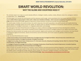 SMART WORLD REVOLUTION:
WHY THE GLOBE AND COUNTRIES NEED IT
 The ultimate reason is to make our world radically different, intelligent, healthy, wealthy, livable, efficient, moral, fair, ecological, resilient,
or sustainable, a.k.a., Smart World
 The first reason is to reverse the world poverty and the extensive world hunger, which according to the most recent estimate of FAO is
reached 925 million hungry people in 2010, with 1 billion slum dwellers worldwide, which now just increased by the global economic
crisis, while the world has enough capacity to feed and to house everyone, as well as to provide work and quality jobs.
 The world’s state of affairs, the world’s climate, the world’s resources, the world’s population, the world’s poverty with rapidly declining
natural capital, knowledge capital and human capital, all urgently asks for radically innovative or innovatively radical solutions, as smarter
planet solutions or intelligent urbanization, or integrated sustainable world strategy.
 The close goal of the Smart World Revolution Strategy is to create a reference strategic framework of future development, while the
ultimate aim is to develop a world society composed entirely of global communities of intelligent nations of eco regions and smart cities.
 Going to the interconnected root causes, as eco world revolution, digital world revolution and intelligent world revolution, the Smart World
is merging the digital environments, natural environments, built environments, and human spaces as globally unified innovation
ecosystems.
 In all, the Smart World Revolution means:
 I. Green Communities, Environmental infrastructure, Ecological security, Ecological sanitation, Natural resources conservation and
Environmental protection, Ecological landscape, Ecological awareness.
 II. Digital Communities, Smart Cyber Infrastructure, ICT, Information Security, Ubiquitous Computing, Internet, Web X.0, Internet of Things,
Virtual Spaces, and Digital Awareness.
 III. Intelligent/Creative/Knowledge Communities, Knowledge Infrastructure, Social Security, Social Infrastructure, Innovation Systems,
Social Spaces, Social Cohesion, Social Awareness and Intelligence.
 There is hardly any sensible alternative to investing in social cohesion, and socio-economic-political integration, smart people or social and
human capital, smart living or quality of life, smart governance, smart and innovative economy, smart infrastructure, smart utilities, smart
eco estates, green buildings and energy networks, smart mobility, ICT networks, intelligent transport, and smart green
environment/natural capital and resources: Smart World Strategy:. http://www.slideshare.net/ashabook/smartworl-dabr
SMART REVOLUTION MANIFESTO, Azamat Abdoullaev, 2014-2016
 