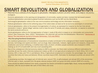 SMART REVOLUTION AND GLOBALIZATION There are many dimensions to be assigned to globalization: ideological, political, economic, social, technological, cultural and
ecological.
 Economic globalization is the opening and deregulation of commodity, capital and labor markets that led toward present
neoliberal globalization promoted by global financial institutions such as the IMF and the World Bank.
 Technological globalisation refers to the new communications technology and the information revolution.
 Political globalisation refers to the withering away of the nation-state (at least as far as economic sovereignty is concerned).
 Cultural globalisation, refers to the present homogenisation of culture, as expressed for instance by the fact that almost
everybody in today’s’ ‘global village’ watches more or less the same TV serials and videos, consumes --or aspires to consume--
the same products and so on.
 Social globalisation refers to the homogenisation of today’s’ mode of life which is based on an individualist and consumerist
culture. [See Fotopoulos, Takis. (2001). "Globalization, the reformist Left and the Anti-Globalization 'Movement.'" Democracy &
Nature: The International Journal of Inclusive Democracy, 7:(2) (July 2001)]
 Why Disrupting Neoliberal Globalization
 The neoliberal globalization of transnational corporations is badly contributed to the underground black market of goods and
services, technology and capital and labor, such as drugs, false credentials, malware, digital goods and weapons, cheap labor,
prostitution and human trafficking, a modified slave trade, of which 1.8 billion people worldwide was employed in 2005,
making up 15-17% of world GDP, and now much exceeding 20%.
 Size of the underground informal economy relative to GNP is unknown, but there exist numerous different estimations for
countries all over the world. Informal employment makes up 48% of non-agricultural employment in North Africa, 51% in Latin
America, 65% in Asia, and 72% in sub-Saharan Africa. If agricultural employment is included, the percentages rise, in some
countries like India and many sub-Saharan African countries beyond 90%. Estimates for developed countries are around 15%-
35%.
 In developing countries, the largest part of informal work, around 70%, is self-employed, and almost 50% of the economies
informal, grey or black, excluded from the gross national product (GNP) and gross domestic product (GDP) of a country.
 There should be added sheltered from taxes unreported tax havens connected to capital flight, fraud, money laundering and
terrorism, with the accumulated idle cash of $32 trillion and more.
SMART REVOLUTION MANIFESTO,
Azamat Abdoullaev, 2014-2016
 