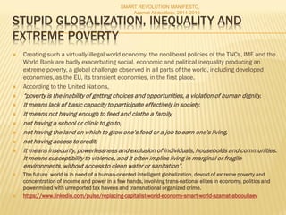 STUPID GLOBALIZATION, INEQUALITY AND
EXTREME POVERTY
 Creating such a virtually illegal world economy, the neoliberal policies of the TNCs, IMF and the
World Bank are badly exacerbating social, economic and political inequality producing an
extreme poverty, a global challenge observed in all parts of the world, including developed
economies, as the EU, its transient economies, in the first place.
 According to the United Nations,
 “poverty is the inability of getting choices and opportunities, a violation of human dignity.
 It means lack of basic capacity to participate effectively in society.
 It means not having enough to feed and clothe a family,
 not having a school or clinic to go to,
 not having the land on which to grow one’s food or a job to earn one’s living,
 not having access to credit.
 It means insecurity, powerlessness and exclusion of individuals, households and communities.
It means susceptibility to violence, and it often implies living in marginal or fragile
environments, without access to clean water or sanitation”.
 The future world is in need of a human-oriented intelligent globalization, devoid of extreme poverty and
concentration of income and power in a few hands, involving trans-national elites in economy, politics and
power mixed with unreported tax havens and transnational organized crime.
 https://www.linkedin.com/pulse/replacing-capitalist-world-economy-smart-world-azamat-abdoullaev
SMART REVOLUTION MANIFESTO,
Azamat Abdoullaev, 2014-2016
 