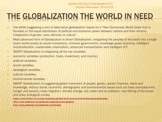 THE GLOBALIZATION THE WORLD IN NEED
 The leftist suggesting a sort of alternative globalisation based on a “New Democratic World Order that is
founded on the equal distribution of political and economic power between nations and their citizens,
irrespective of gender, race, ethnicity or culture”.
 Most advanced form of Globalization is Smart Globalization, integrating the peoples of the world into a single
smart world society by social innovations, inclusive governments, knowledge green economy, intelligent
industrialization, sustainable urbanization, advanced transportation and intelligent ICT.
 SMART Globalization is integrating all the key variables:
 economic variables (production, trade, investment, and income),
 political variables,
 social variables,
 ideological variables,
 cultural variables,
 environmental variables.
 SMART Globalization is suggesting global movement of people, goods, capital, finances, ideas and
knowledge, without social, economic, demographic and environmental issues such as mass unemployment,
hunger and poverty, mass migration, climate change, soil, water and air pollution, over-fishing of the ocean
and other ecological crimes.
 https://www.linkedin.com/pulse/replacing-capitalist-world-economy-smart-world-azamat-abdoullaev
 http://www.slideshare.net/ashabook/replacing-world-capitalism
 http://www.slideshare.net/ashabook/i-world-state
SMART REVOLUTION MANIFESTO,
Azamat Abdoullaev, 2014-2016
 