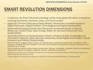 SMART REVOLUTION DIMENSIONS
 In essence, the Smart Revolution Strategy unifies three global disruptive innovations,
involving Continents, Countries, Cities, and Communities:
 Digital/ICT/Hi-Tech/Ubiquitous/Cyber/Mobile/ Revolutions (Universal Access to
Digital Resources, Digital Freedom; Technological and Digital Sustainability)
 Sustainable/Ecological/Green/Eco Revolutions (Universal Access to Natural
Resources, Healthy Food, Clean Energy, Water, Air, Soil and Environment; Eco-
Sustainability)
 Social Revolutions (Universal Access to Power, Universe of Data, Knowledge and
Information Networks, Basic Services, Resources, Social Rights and Freedom; Social,
Economic and Political Sustainability)
 Smart Revolution suggest radical, drastic, and constitutional, essential, fundamental, and organic, entire,
thorough, complete and total changes in the world, its old systems of governance, social and economic and
political order of things.
 Smart Revolution denies compromising, conservative, half-way, incomplete, moderate, partial and superficial
development policies, strategies, programs, actions, measures and solutions:
 Objective and themes of the United Nations Conference on Sustainable Development; Report of the Secretary-General, UN,
General Assembly (22 December 2010)
 An Action Agenda for Sustainable Development. REPORT FOR THE UN SECRETARY-GENERAL. 23 October 2013.
SMART REVOLUTION MANIFESTO, Azamat Abdoullaev, 2014-2016
 