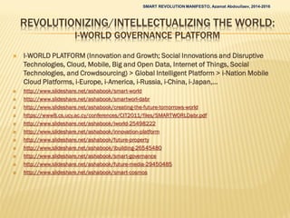 REVOLUTIONIZING/INTELLECTUALIZING THE WORLD:
I-WORLD GOVERNANCE PLATFORM
 I-WORLD PLATFORM (Innovation and Growth; Social Innovations and Disruptive
Technologies, Cloud, Mobile, Big and Open Data, Internet of Things, Social
Technologies, and Crowdsourcing) > Global Intelligent Platform > i-Nation Mobile
Cloud Platforms, i-Europe, i-America, i-Russia, i-China, i-Japan,…
 http://www.slideshare.net/ashabook/smart-world
 http://www.slideshare.net/ashabook/smartworl-dabr
 http://www.slideshare.net/ashabook/creating-the-future-tomorrows-world
 https://www8.cs.ucy.ac.cy/conferences/CIT2011/files/SMARTWORLDabr.pdf
 http://www.slideshare.net/ashabook/iworld-25498222
 http://www.slideshare.net/ashabook/innovation-platform
 http://www.slideshare.net/ashabook/future-property
 http://www.slideshare.net/ashabook/ibuilding-26545480
 http://www.slideshare.net/ashabook/smart-governance
 http://www.slideshare.net/ashabook/future-media-29450485
 http://www.slideshare.net/ashabook/smart-cosmos
SMART REVOLUTION MANIFESTO, Azamat Abdoullaev, 2014-2016
 