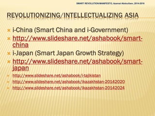 REVOLUTIONIZING/INTELLECTUALIZING ASIA
 i-China (Smart China and i-Government)
 http://www.slideshare.net/ashabook/smart-
china
 i-Japan (Smart Japan Growth Strategy)
 http://www.slideshare.net/ashabook/smart-
japan
 http://www.slideshare.net/ashabook/i-tajikistan
 http://www.slideshare.net/ashabook/ikazakhstan-20142020
 http://www.slideshare.net/ashabook/ikazakhstan-20142024
SMART REVOLUTION MANIFESTO, Azamat Abdoullaev, 2014-2016
 