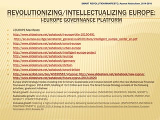 REVOLUTIONIZING/INTELLECTUALIZING EUROPE:
I-EUROPE GOVERNANCE PLATFORM
 i-EUROPE Manifesto:
 http://www.slideshare.net/ashabook/i-europe-title-10150491
 http://ec.europa.eu/dgs/secretariat_general/eu2020/docs/intelligent_europe_center_en.pdf
 http://www.slideshare.net/ashabook/smart-europe
 http://www.slideshare.net/ashabook/urban-europe
 http://www.slideshare.net/ashabook/intelligent-europe-project
http://www.slideshare.net/ashabook/ieurope
 http://www.slideshare.net/ashabook/igermany
 http://www.slideshare.net/ashabook/ibritain
 http://www.slideshare.net/ashabook/smart-britain
 http://www.scribd.com/doc/40320567/i-Cyprus; http://www.slideshare.net/ashabook/new-cyprus;
http://www.slideshare.net/ashabook/future-cyprus-2013-2020
 Europe 2020 Strategy implies investing into for Smart, Sustainable and Inclusive Growth within the new Multiannual Financial
Framework Program 2014-2020, totalling of EU 1 trillion and more. The Smart Europe Strategy consists of the following
priorities:, goals and initiatives
I. Smart growth: developing an economy based on knowledge and innovation (INNOVATION; EDUCATION; DIGITAL SOCIETY).
II. Sustainable growth: promoting a more resource efficient, greener and more competitive economy (CLIMATE, ENERGY AND
MOBILITY; COMPETITIVENESS).
III. Inclusive growth: fostering a high-employment economy delivering social and territorial cohesion (EMPLOYMENT AND SKILLS;
FIGHTING POVERTY). EUROPE 2020: A Strategy for Smart, Sustainable and Inclusive Growth. Communication from the Commission, European
Commission, 2010, Brussels, EU
SMART REVOLUTION MANIFESTO, Azamat Abdoullaev, 2014-2016
 