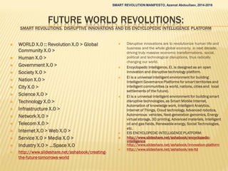 FUTURE WORLD REVOLUTIONS:
SMART REVOLUTIONS, DISRUPTIVE INNOVATIONS AND EIS ENCYCLOPEDIC INTELLIGENCE PLATFORM
 WORLD X.0 :: Revolution X.0 > Global
Community X.0 >
 Human X.0 >
 Government X.0 >
 Society X.0 >
 Nation X.0 >
 City X.0 >
 Science X.0 >
 Technology X.0 >
 Infrastructure X.0 >
 Network X.0 >
 Telecom X.0 >
 Internet X.0 > Web X.0 >
 Service X.0 > Media X.0 >
 Industry X.0 > …Space X.0
 http://www.slideshare.net/ashabook/creating-
the-future-tomorrows-world
 Disruptive innovations are to revolutionize human life and
business and the whole global economy in next decade,
driving truly massive economic transformations, social,
political and technological disruptions, thus radically
changing our world.
 Encyclopedic Intelligence, EI, is designed as an open
innovation and disruptive technology platform.
 EI is a universal intelligent environment for building
Intelligent Governance Platforms for smart territories and
intelligent communities (a world, nations, cities and local
settlements of the future).
 EI is a universal intelligent environment for building smart
disruptive technologies, as Smart Mobile Internet,
Automation of knowledge work, Intelligent Analytics,
Internet of Things, Cloud technology, Advanced robotics,
Autonomous vehicles, Next-generation genomics, Energy
virtual storage, 3D printing, Advanced materials, Intelligent
oil and gas fields, Renewable energy, Social Technologies,
etc.
 EIS ENCYCLOPEDIC INTELLIGENCE PLATFORM:
 http://www.slideshare.net/ashabook/encyclopedic-
intelligence
http://www.slideshare.net/ashabook/innovation-platform
 http://www.slideshare.net/ashabook/eis-ltd
SMART REVOLUTION MANIFESTO, Azamat Abdoullaev, 2014-2016
 