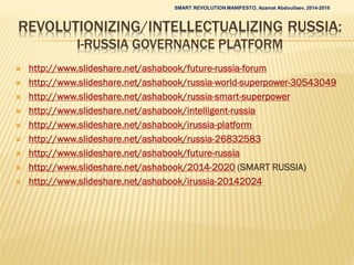 REVOLUTIONIZING/INTELLECTUALIZING RUSSIA:
I-RUSSIA GOVERNANCE PLATFORM
 http://www.slideshare.net/ashabook/future-russia-forum
 http://www.slideshare.net/ashabook/russia-world-superpower-30543049
 http://www.slideshare.net/ashabook/russia-smart-superpower
 http://www.slideshare.net/ashabook/intelligent-russia
 http://www.slideshare.net/ashabook/irussia-platform
 http://www.slideshare.net/ashabook/russia-26832583
 http://www.slideshare.net/ashabook/future-russia
 http://www.slideshare.net/ashabook/2014-2020 (SMART RUSSIA)
 http://www.slideshare.net/ashabook/irussia-20142024
SMART REVOLUTION MANIFESTO, Azamat Abdoullaev, 2014-2016
 