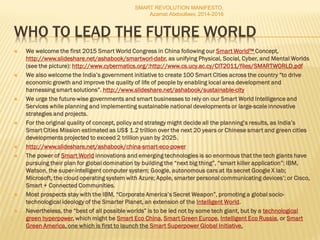 WHO TO LEAD THE FUTURE WORLD
 We welcome the first 2015 Smart World Congress in China following our Smart World™ Concept,
http://www.slideshare.net/ashabook/smartworl-dabr, as unifying Physical, Social, Cyber, and Mental Worlds
(see the picture): http://www.cybermatics.org/;http://www.cs.ucy.ac.cy/CIT2011/files/SMARTWORLD.pdf
 We also welcome the India’s government initiative to create 100 Smart Cities across the country “to drive
economic growth and improve the quality of life of people by enabling local area development and
harnessing smart solutions”. http://www.slideshare.net/ashabook/sustainable-city
 We urge the future-wise governments and smart businesses to rely on our Smart World Intelligence and
Services while planning and implementing sustainable national developments or large-scale innovative
strategies and projects.
 For the original quality of concept, policy and strategy might decide all the planning’s results, as India’s
Smart Cities Mission estimated as US$ 1.2 trillion over the next 20 years or Chinese smart and green cities
developments projected to exceed 2 trillion yuan by 2025.
 http://www.slideshare.net/ashabook/china-smart-eco-power
 The power of Smart World innovations and emerging technologies is so enormous that the tech giants have
pursuing their plan for global domination by building the “next big thing”, “smart killer application”: IBM,
Watson, the super-intelligent computer system; Google, autonomous cars at its secret Google X lab;
Microsoft, the cloud operating system with Azure; Apple, smarter personal communicating devices’; or Cisco,
Smart + Connected Communities.
 Most prospects stay with the IBM, “Corporate America’s Secret Weapon”, promoting a global socio-
technological ideology of the Smarter Planet, an extension of the Intelligent World.
 Nevertheless, the “best of all possible worlds” is to be led not by some tech giant, but by a technological
green hyperpower, which might be Smart Eco China, Smart Green Europe, Intelligent Eco Russia, or Smart
Green America, one which is first to launch the Smart Superpower Global Initiative.
SMART REVOLUTION MANIFESTO,
Azamat Abdoullaev, 2014-2016
 