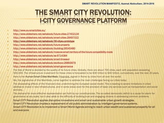 THE SMART CITY REVOLUTION:
I-CITY GOVERNANCE PLATFORM
 http://www.eu-smartcities.eu/
 http://www.slideshare.net/ashabook/future-cities-27402134
 http://www.slideshare.net/ashabook/smart-cities-28497022
 http://www.slideshare.net/ashabook/30-cityeu-prototype
 http://www.slideshare.net/ashabook/future-property
 http://www.slideshare.net/ashabook/ibuilding-26545480
 http://www.slideshare.net/ashabook/moscow-smart-territory-of-the-future-compatibility-mode
 http://www.slideshare.net/ashabook/ss-9714384
 http://www.slideshare.net/ashabook/smart-limassol
 http://www.slideshare.net/ashabook/skolkovo-26893979
 http://www.slideshare.net/ashabook/smart-governance
 The fate of World is decided by the quality of its future cities. Globally, there are about 700 cities, each with population exceeding
500,000. The infrastructure investment for these cities is forecasted to be $30 trillion to $40 trillion, cumulatively, over the next 20 years.
 Here is the Human Smart Cities Manifesto Preamble, signed in Rome by cities from all over the world:
 We, the signatories of this Manifesto, come together to address the main challenges facing our cities today:
 The devastating effects of the financial crisis undermining the European social model. This is leading to severe limitations in cities’
abilities to invest in new infrastructures, and in some areas even for the provision of basic city services such as transportation and social
services…
 The demand for more effective representation set forth by our constituencies. The so-called democratic deficit is a cause for alarm for
governance at any scale, but it also adds to the difficulty of building trust and engaging citizens in addressing common problems.
 Smart CITY Revolution applies disruptive innovations and smart and sustainable urban growth strategies.
Smart CITY Revolution implies a replacement of old public administration by intelligent governance systems.
Smart CITY Revolution is to implement a Smart World Agenda aiming to reach urban wealth and sustained prosperity for all
and everyone
SMART REVOLUTION MANIFESTO, Azamat Abdoullaev, 2014-2016
 