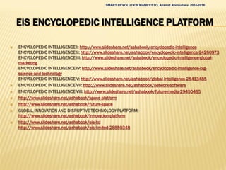 EIS ENCYCLOPEDIC INTELLIGENCE PLATFORM
 ENCYCLOPEDIC INTELLIGENCE I: http://www.slideshare.net/ashabook/encyclopedic-intelligence
ENCYCLOPEDIC INTELLIGENCE II: http://www.slideshare.net/ashabook/encyclopedic-intelligence-24260973
ENCYCLOPEDIC INTELLIGENCE III: http://www.slideshare.net/ashabook/encyclopedic-intelligence-global-
marketing
ENCYCLOPEDIC INTELLIGENCE IV: http://www.slideshare.net/ashabook/encyclopedic-intelligence-big-
science-and-technology
ENCYCLOPEDIC INTELLIGENCE V: http://www.slideshare.net/ashabook/global-intelligence-26413485
 ENCYCLOPEDIC INTELLIGENCE VII: http://www.slideshare.net/ashabook/network-software
 ENCYCLOPEDIC INTELLIGENCE VIII: http://www.slideshare.net/ashabook/future-media-29450485
 http://www.slideshare.net/ashabook/space-platform
 http://www.slideshare.net/ashabook/future-space
 GLOBAL INNOVATION AND DISRUPTIVE TECHNOLOGY PLATFORM:
http://www.slideshare.net/ashabook/innovation-platform
 http://www.slideshare.net/ashabook/eis-ltd
http://www.slideshare.net/ashabook/eis-limited-28850348
SMART REVOLUTION MANIFESTO, Azamat Abdoullaev, 2014-2016
 