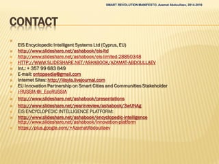 CONTACT

EIS Encyclopedic Intelligent Systems Ltd (Cyprus, EU)
 http://www.slideshare.net/ashabook/eis-ltd
 http://www.slideshare.net/ashabook/eis-limited-28850348
 HTTP://WWW.SLIDESHARE.NET/ASHABOOK/AZAMAT-ABDOULLAEV
 Int.: + 357 99 683 849
 E-mail: ontopaedia@gmail.com
 Internet Sites: http://iiisyla.livejournal.com
 EU Innovation Partnership on Smart Cities and Communities Stakeholder
 i-RUSSIA @i_EcoRUSSIA
 http://www.slideshare.net/ashabook/presentations
 http://www.slideshare.net/yearinreview/ashabook/3wUNAg
 EIS ENCYCLOPEDIC INTELLIGENCE PLATFORM:
 http://www.slideshare.net/ashabook/encyclopedic-intelligence
http://www.slideshare.net/ashabook/innovation-platform
 https://plus.google.com/+AzamatAbdoullaev
SMART REVOLUTION MANIFESTO, Azamat Abdoullaev, 2014-2016
 