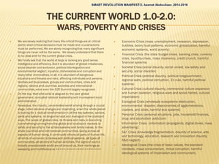 THE CURRENT WORLD 1.0-2.0:
WARS, P0VERTY AND CRISES
 We are slowly realizing that many life-critical things are at critical
points when critical decisions must be made and crucial actions
must be performed. We are slowly recognizing that many significant
things are never will be the same. We slowly understand that there
is no close end for the current global crisis.
 We finally see that the world at large is lacking any good sense,
intelligence and efficiency. But it is abundant of global imbalances,
social disorder and exclusion, political disintegrationand
environmental neglect, injustice, dishonesties and corruption and
many other immoralities. In all, it is abundant of dangerous
situations and threats and risks, affecting individuals and persons,
families and businesses, groups and communities, cities and
regions, nations and countries, societies and international
communities, what even the G20 Summit largely recognized.
 On the top, that wild world is plagued by the poor global
government, corrupted national leadership and incompetent local
administration.
 Nowadays, the chaotic, uncontrolled world is living through a crucial
stage, when decisive changes are impending, when the whole planet
is looking for a radical transformation in all the key spheres, sectors,
parts and systems, no longer be kept and managed in the standard
ways. The scope of global crisis, its threats and risks, is becoming
overwhelming running from the global and local stock markets to
safety and security to the school systems and family values, to the
whole countries and international communities. Going across all
aspects of human being, it continually infects all parts of human life,
all kinds of economic schemes and political systems, all types of
communities, all sectors of human activities. The signs of such a
broadly unsustainable world are all around us, their markings as
sweeping and multifarious as >>>>>>>>>>>>>>>>>>>>>>>>>
 Economic Crisis (mass unemployment, recession, depression,
bubbles, boom/bust patterns, economic globalization, harmful
economic systems, world poverty)
 Financial Crisis (the state budget crises, banking crisis, currency
crisis, liquidity crises, mass insolvency, credit crunch, harmful
financial systems)
 Societal Crisis (social disunity, social unrest, low safety and
security, social disorder)
 Political Crisis (political disunity, political misgovernment,
regional wars, political corruption, 1% rule, harmful political
systems)
 Cultural Crisis (cultural disunity, commercial culture expansion
and human isolation, religious wars and social hatred, cultural
imperialism)
 Ecological Crisis (wholesale ecosystems destruction,
environmental disaster, diseconomies of agglomerations,
clusters, and cities, harmful eco systems)
 Personal Crisis (personal situations, jobs, household finances,
drug- and alcoholism addiction)
 Information Crisis (information propaganda, digital divide, mass
advertising)
 S&T Crisis (knowledge fragmentation, disunity of science, arts
and technology, education, research and innovation disunity,
R&D neglect)
 Ideological Crises (the crisis of basic values, the standard
mindsets, mass consumerism, moral corruption, harmful
ideological systems of imperialism and communism).
SMART REVOLUTION MANIFESTO, Azamat Abdoullaev, 2014-2016
 