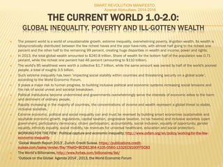 THE CURRENT WORLD 1.0-2.0:
GLOBAL INEQUALITY, POVERTY AND ILL-GOTTEN WEALTH
 The present world is a world of unsustainable growth, extreme inequality, overwhelming poverty, ill-gotten wealth. Its wealth is
idiosyncratically distributed between the few richest haves and the poor have-nots, with almost half going to the richest one
percent and the other half to the remaining 99 percent, creating huge disparities in wealth and income, power and rights.
 In 2013, the total global wealth amounted to $240.8 trillion. Share of wealth for the bottom half of the population was 0.71
percent, while the richest one percent had 46 percent (amounting to $110 trillion).
 The world's 85 wealthiest were worth a collective $1.7 trillion, while the same amount was owned by half of the world's poorest
people, a total of roughly 3.5 billion.
 Such extreme inequality has been ‘impacting social stability within countries and threatening security on a global scale’,
according to the World Economic Forum.
 It poses a major risk to human progress, to building inclusive political and economic systems increasing social tensions and
the risk of social unrest and societal breakdown.
 Political institutions become undermined and governments overwhelmingly serve the interests of economic elites to the harm
and detriment of ordinary people.
 Rapidly increasing in the majority of countries, the concentrations of income and wealth represent a global threat to stable,
inclusive societies.
 Extreme economic, political and social inequality can and must be reversed by building smart economies (sustainable and
equitable economic growth, regulations, capital taxation, progressive taxation, no tax havens) and inclusive societies (open
government, participatory democracy, citizen participation, accountability, social inclusion, equality of opportunity, gender
equality, ethnicity equality, social mobility, tax revenues for universal healthcare, education and social protection).
 WORKING FOR THE FEW : Political capture and economic inequality; http://www.oxfam.org/en/policy/working-for-the-few-
economic-inequality
 ‘Global Wealth Report 2013’, Zurich: Credit Suisse. https://publications.credit-
suisse.com/tasks/render/file/?fileID=BCDB1364-A105-0560-1332EC9100FF5C83
 The World’s Billionaires, http://www.forbes.com/billionaires/list/
 ‘Outlook on the Global Agenda 2014’, 2013, the World Economic Forum
SMART REVOLUTION MANIFESTO,
Azamat Abdoullaev, 2014-2016
 