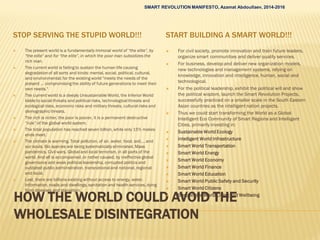 HOW THE WORLD COULD AVOID THE
WHOLESALE DISINTEGRATION
STOP SERVING THE STUPID WORLD!!! START BUILDING A SMART WORLD!!!
 The present world is a fundamentally immoral world of “the elite”, by
“the elite” and for “the elite”, in which the poor man subsidizes the
rich man.
 The current world is failing to sustain the human life causing
degradationof all sorts and kinds: mental, social, political, cultural,
and environmental; for the existing world "meets the needs of the
present … compromising the ability of future generations to meet their
own needs."
 The current world is a deeply Unsustainable World, the Inferior World
liable to social threats and political risks, technological threats and
ecological risks, economic risks and military threats, cultural risks and
demographic threats.
 The rich is richer, the poor is poorer, it is a permanent destructive
“rule” of the global world system.
 The total population has reached seven billion, while only 15% makes
ends meet.
 The climate is warming. Total pollution, of air, water, food, soil,… and
our souls. Bio species are being systematically eliminated. Mass
pandemics. Civil wars. Global and local terrorism, in all parts of the
world. And all is accompanied, or rather caused, by ineffective global
governance and weak political leadership, corrupted politics and
outdated public administration, transnational and national, regional
and local.
 Last, there are billions existing without access to energy, water.
Information, roads and dwellings, sanitation and health services, dying
from diseases and starvation.
 For civil society, promote innovation and train future leaders,
organize smart communities and deliver quality services.
 For business, develop and deliver new organization models,
new technologies and management systems, relying on
knowledge, innovation and intelligence, human, social and
technological.
 For the political leadership, exhibit the political will and show
the political wisdom, launch the Smart Revolution Projects,
successfully practiced on a smaller scale in the South Eastern
Asian countries as the intelligent nation projects.
 Thus we could start transforming the World as a Global
Intelligent Eco Community of Smart Regions and Intelligent
Cities, primarily investing in:
 Sustainable World Ecology
 Intelligent World Infrastructure
 Smart World Transportation
 Smart World Energy
 Smart World Economy
 Smart World Finance
 Smart World Education
 Smart World Public Safety and Security
 Smart World Citizens
 Sustainable World Living and Wellbeing
SMART REVOLUTION MANIFESTO, Azamat Abdoullaev, 2014-2016
 