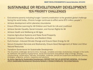 SUSTAINABLE OR REVOLUTIONARY DEVELOPMENT:
TEN PRIORITY CHALLENGES
 End extreme poverty including hunger (“poverty eradication is the greatest global challenge
facing the world today…Chronic hunger continues to afflict some 870 million people”)
 Achieve development within planetary boundaries
 Ensure Effective Learning for All Children and Youth for Life and Livelihood
 Achieve Gender Equality, Social Inclusion, and Human Rights for All
 Achieve Health and Wellbeing at All Ages
 Improve Agriculture Systems and Raise Rural Prosperity
 Empower Inclusive, Productive, and Resilient Cities
 Curb Human--‐Induced Climate Change and Ensure Clean Energy for All
 Secure Ecosystem Services and Biodiversity, Ensure Good Management of Water and Other
Natural Resources
 Transform Governance for Sustainable Development
 The 10 priority challenges demand entire, thorough, complete and total, revolutionary changes in the world,
its inefficient old systems of governance, social and economic and political order of things, denying
compromising, conservative, half-way, incomplete, moderate, partial and superficial development policies,
strategies, programs, actions, measures and solutions:
 An Action Agenda for Sustainable Development. REPORT FOR THE UN SECRETARY-GENERAL. 23 October
2013. Sustainable Development Solutions Network. A Global Initiative for the United Nations.
SMART REVOLUTION MANIFESTO, Azamat Abdoullaev, 2014-2016
 