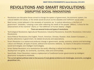 REVOLUTIONS AND SMART REVOLUTIONS:
DISRUPTIVE SOCIAL INNOVATIONS
 Revolutions are disruptive forces aimed to change the system of government, the economic system, the
cultural beliefs and values, or the whole social structure as the obsolete and inefficient social order.
 Best human minds believed in the necessity of revolution as: “a cyclical alterations in the form of
government” (Aristotle); “creating a new order reflecting the needs of the people” (Milton); “a force for the
advancement of the mankind” (Kant); or “the fulfillment of human destiny” (Hegel)
 There are several kinds and types of revolutions:
 Technological Revolutions (Agricultural Revolutions; Industrial Revolutions; Scientific Revolutions; Information
Revolutions)
 Socio-Political Revolutions (the English, French, American, Chinese, Russian, Arab, Eastern European,…),
forceful alterations in government, its related structures and associations.
 Smart Revolution is a radical and profound change in government, society, economy, science and technology,
culture and lifestyle, all types of social, political and economic relations, by means of disruptive innovations,
social technologies and intelligent technologies.
 Smart Global Revolution is to revolutionize the world, effecting a radical and entire change in the
development the globe, its continents, countries, cities and communities.
 Specifically, Smart Revolution means a replacement of traditional human governments by intelligent
governance ecosystems worldwide.
 The current global political order is the source of most global problems and challenges, economic, ecological,
geopolitical, etc.,
SMART REVOLUTION MANIFESTO, Azamat Abdoullaev, 2014-2016
 