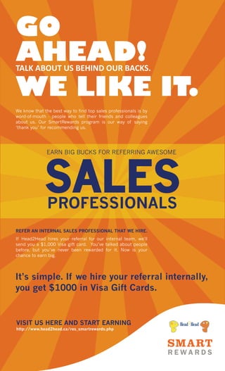 GO
AHEAD!
TALK ABOUT US BEHIND OUR BACKS.
WE LIKE IT.
We know that the best way to find top sales professionals is by
word-of-mouth - people who tell their friends and colleagues
about us. Our SmartRewards program is our way of saying
‘thank you’ for recommending us.
If Head2Head hires your referral for our internal team, we'll
send you a $1,000 Visa gift card. You’ve talked about people
before, but you’ve never been rewarded for it. Now is your
chance to earn big.
REFER AN INTERNAL SALES PROFESSIONAL THAT WE HIRE.
EARN BIG BUCKS FOR REFERRING AWESOME
http://www.head2head.ca/res_smartrewards.php
VISIT US HERE AND START EARNING
It’s simple. If we hire your referral internally,
you get $1000 in Visa Gift Cards.
 