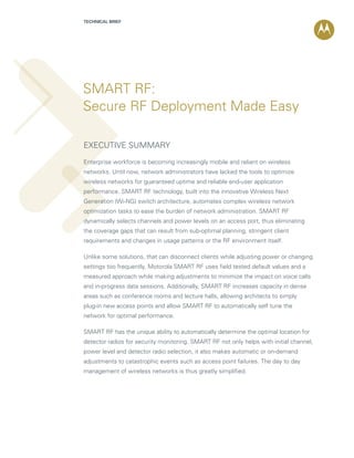 TECHNICAL BRIEF




SMART RF:
Secure RF Deployment Made Easy

Executive summary
Enterprise workforce is becoming increasingly mobile and reliant on wireless
networks. Until now, network administrators have lacked the tools to optimize
wireless networks for guaranteed uptime and reliable end-user application
performance. SMART RF technology, built into the innovative Wireless Next
Generation (Wi-NG) switch architecture, automates complex wireless network
optimization tasks to ease the burden of network administration. SMART RF
dynamically selects channels and power levels on an access port, thus eliminating
the coverage gaps that can result from sub-optimal planning, stringent client
requirements and changes in usage patterns or the RF environment itself.

Unlike some solutions, that can disconnect clients while adjusting power or changing
settings too frequently, Motorola SMART RF uses field tested default values and a
measured approach while making adjustments to minimize the impact on voice calls
and in-progress data sessions. Additionally, SMART RF increases capacity in dense
areas such as conference rooms and lecture halls, allowing architects to simply
plug-in new access points and allow SMART RF to automatically self tune the
network for optimal performance.

SMART RF has the unique ability to automatically determine the optimal location for
detector radios for security monitoring. SMART RF not only helps with initial channel,
power level and detector radio selection, it also makes automatic or on-demand
adjustments to catastrophic events such as access point failures. The day to day
management of wireless networks is thus greatly simplified.
 