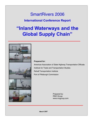 SmartRivers 2006
International Conference Report
“Inland Waterways and the 
Gl b l S l Ch i ”Global Supply Chain”
Prepared for:
American Association of State Highway Transportation Officials
Institute for Trade and Transportation Studies
Rahall Transportation Institute
Port of Pittsburgh CommissionPort of Pittsburgh Commission
Prepared by:
RNO Group
www.rnogroup.com
 