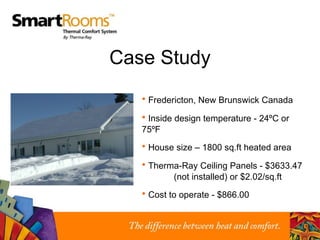 Case Study Fredericton, New Brunswick Canada Inside design temperature - 24ºC or 75ºF House size – 1800 sq.ft heated area Therma-Ray Ceiling Panels - $3633.47   (not installed) or $2.02/sq.ft Cost to operate - $866.00 