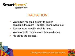 RADIATION Warmth is radiated directly to cooler  objects in the room – people, floors, walls, etc. Radiant rays travel in straight lines. Warm objects radiate more than cold ones. No drafts are created. 