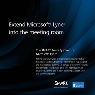Extend Microsoft Lync
into the meeting room
®

®

The SMART Room System™ for
Microsoft® Lync®
Relying on over 20 years of experience in creating intuitive
technology solutions, the SMART Room System was designed
and manufactured by SMART. It consists of innovative features
that cannot be found in any other Lync Room System, all
developed with the goal of easily extending Microsoft Lync
into the meeting room.

 