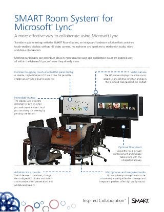 SMART Room System for                                                   ™




Microsoft Lync                      ®                    ®




A more effective way to collaborate using Microsoft Lync
Transform your meetings with the SMART Room System, an integrated hardware solution that combines
touch-enabled displays with an HD video camera, microphones and speakers to enable rich audio, video
and data collaboration.

Meeting participants can contribute ideas in more creative ways and collaborate in a more inspired way –
all within the Microsoft Lync software they already know.



Commercial-grade, touch-enabled flat panel display                                                     Video camera
A durable, high-definition LCD interactive flat panel that                    The HD camera displays the entire room,
enables an unrivalled touch experience                                       adapts to any lighting condition and gives
                                                                               the feeling of making direct eye contact




Immediate startup
The display uses proximity
detection to turn on when
you walk into the room. And
you can start your meeting by
pressing one button.




                                                                                           Optional floor stand
                                                                                          Avoid the need for wall
                                                                                      reinforcement and manage
                                                                                             table wiring with the
                                                                                               integrated raceway



Administrative console                                                         Microphones and integrated audio
Switch between presenters, change                                               Up to 4 tabletop microphones can be
the configuration of data and video                                        connected, ensuring effective coverage and
and move between presentation and                                        integrated speakers offer high quality sound.
whiteboard content
 