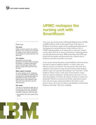 UPMC reshapes the
                                             nursing unit with
                                             SmartRoom
                                             A few years ago, the University of Pittsburgh Medical Center (UPMC)
Overview                                     and IBM decided to build on their shared vision of the future of
                                             healthcare by forming a unique and far-reaching partnership aimed at
The need
                                             developing and commercializing new clinical solutions. One of
UPMC sought to improve the workﬂow
efficiency in its nursing units to enhance   UPMC’s deﬁning qualities as an organization is a pervasive entrepre-
the quality of care, reduce costs/errors     neurial culture driven by an intense commitment to improving patient
and leverage its nursing resources more      care through clinical innovation. IBM’s partnership with UPMC taps
effectively.
                                             directly into this quality and demonstrates how a shared vision of
The solution                                 healthcare innovation can produce real results.
Supported by its innovative
partnership with IBM, UPMC developed
                                             As the current national discussion around healthcare reform has shown,
SmartRoom, a workﬂow optimization
system that leverages clinical intelli-      the battle to improve healthcare delivery—to make it safer, more
gence to guide nursing decisions and         efficient and more cost effective—has many fronts. One of the most
activities.                                  important is the inpatient nursing unit environment within hospitals,
What makes it smarter                        which in many ways represents the backbone—the “front line”—of the
As nurses address ad hoc challenges          healthcare delivery system. As the point of most intensive contact
on the ﬂy, SmartRoom’s underlying clin-      between caregivers and patients, nursing units are the scene of a con-
ical algorithms automatically adapt the
                                             stant choreography of activities, the majority of which are routine and
prioritization of tasks, ensuring that
patients get the right treatment at the      predictable. Patients are monitored and tested, administered medica-
right time—thus improving care and           tions, and, if necessary, repositioned while in their beds to avoid
reducing errors.                             pressure ulcers—all in strict accordance with guidelines around timing,
The result                                   frequency and dosage. That’s just a sampling.
“Our aim is to provide the right care, at
the right time, all the time. SmartRoom
is an example of how our partnership
with IBM is helping us meet that goal.”
—Tami Minnier, RN, chief quality officer,
 UPMC
 