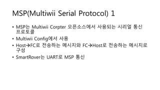 MSP(Multiwii Serial Protocol) 1
• MSP는 Multiwii Corpter 오픈소스에서 사용되는 시리얼 통신
프로토콜
• Multiwii Config에서 사용
• HostFC로 전송하는 메시지와 FCHost로 전송하는 메시지로
구성
• SmartRover는 UART로 MSP 통신
 