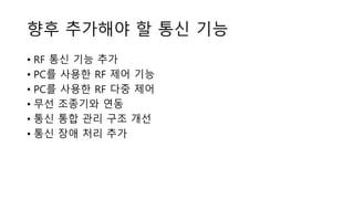 향후 추가해야 할 통신 기능
• RF 통신 기능 추가
• PC를 사용한 RF 제어 기능
• PC를 사용한 RF 다중 제어
• 무선 조종기와 연동
• 통신 통합 관리 구조 개선
• 통신 장애 처리 추가
 