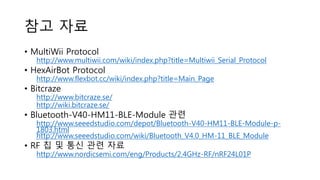 참고 자료
• MultiWii Protocol
http://www.multiwii.com/wiki/index.php?title=Multiwii_Serial_Protocol
• HexAirBot Protocol
http://www.flexbot.cc/wiki/index.php?title=Main_Page
• Bitcraze
http://www.bitcraze.se/
http://wiki.bitcraze.se/
• Bluetooth-V40-HM11-BLE-Module 관련
http://www.seeedstudio.com/depot/Bluetooth-V40-HM11-BLE-Module-p-
1803.html
http://www.seeedstudio.com/wiki/Bluetooth_V4.0_HM-11_BLE_Module
• RF 칩 및 통신 관련 자료
http://www.nordicsemi.com/eng/Products/2.4GHz-RF/nRF24L01P
 