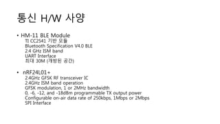 통신 H/W 사양
• HM-11 BLE Module
TI CC2541 기반 모듈
Bluetooth Specification V4.0 BLE
2.4 GHz ISM band
UART Interface
최대 30M (개방된 공간)
• nRF24L01+
2.4GHz GFSK RF transceiver IC
2.4GHz ISM band operation
GFSK modulation, 1 or 2MHz bandwidth
0, -6, -12, and -18dBm programmable TX output power
Configurable on-air data rate of 250kbps, 1Mbps or 2Mbps
SPI Interface
 