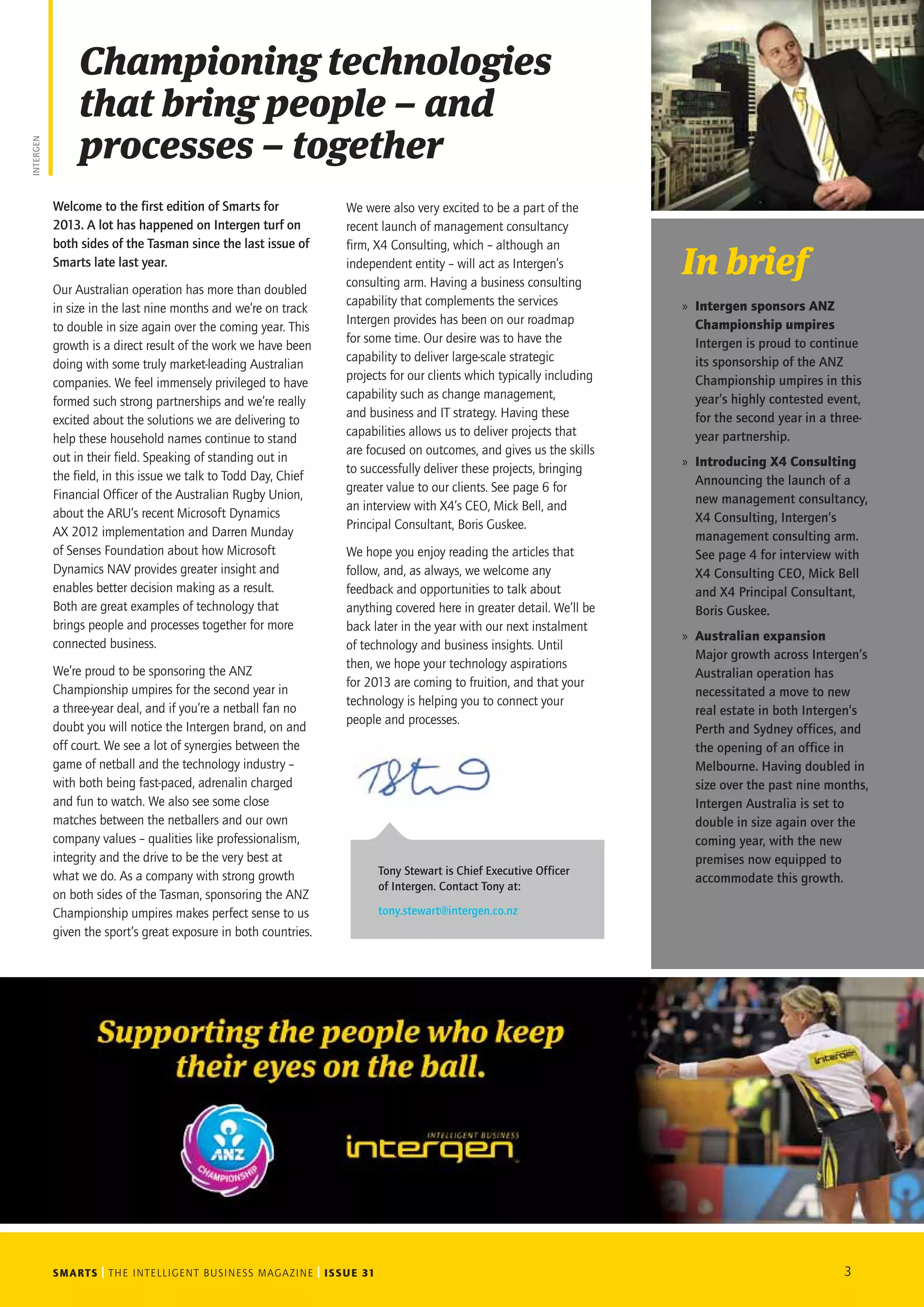 SMARTS THE INTELLIGENT BUSINESS MAGAZINE ISSUE 31 3
Welcome to the first edition of Smarts for
2013. A lot has happened on Intergen turf on
both sides of the Tasman since the last issue of
Smarts late last year.
Our Australian operation has more than doubled
in size in the last nine months and we’re on track
to double in size again over the coming year. This
growth is a direct result of the work we have been
doing with some truly market-leading Australian
companies. We feel immensely privileged to have
formed such strong partnerships and we’re really
excited about the solutions we are delivering to
help these household names continue to stand
out in their field. Speaking of standing out in
the field, in this issue we talk to Todd Day, Chief
Financial Officer of the Australian Rugby Union,
about the ARU’s recent Microsoft Dynamics
AX 2012 implementation and Darren Munday
of Senses Foundation about how Microsoft
Dynamics NAV provides greater insight and
enables better decision making as a result.
Both are great examples of technology that
brings people and processes together for more
connected business.
We’re proud to be sponsoring the ANZ
Championship umpires for the second year in
a three-year deal, and if you’re a netball fan no
doubt you will notice the Intergen brand, on and
off court. We see a lot of synergies between the
game of netball and the technology industry –
with both being fast-paced, adrenalin charged
and fun to watch. We also see some close
matches between the netballers and our own
company values – qualities like professionalism,
integrity and the drive to be the very best at
what we do. As a company with strong growth
on both sides of the Tasman, sponsoring the ANZ
Championship umpires makes perfect sense to us
given the sport’s great exposure in both countries.
Championing technologies
that bring people – and
processes – together
INTERGEN
In brief
»» Intergen sponsors ANZ
Championship umpires
Intergen is proud to continue
its sponsorship of the ANZ
Championship umpires in this
year’s highly contested event,
for the second year in a three-
year partnership.
»» Introducing X4 Consulting
Announcing the launch of a
new management consultancy,
X4 Consulting, Intergen’s
management consulting arm.
See page 4 for interview with
X4 Consulting CEO, Mick Bell
and X4 Principal Consultant,
Boris Guskee.
»» Australian expansion
Major growth across Intergen’s
Australian operation has
necessitated a move to new
real estate in both Intergen’s
Perth and Sydney offices, and
the opening of an office in
Melbourne. Having doubled in
size over the past nine months,
Intergen Australia is set to
double in size again over the
coming year, with the new
premises now equipped to
accommodate this growth.
Tony Stewart is Chief Executive Officer
of Intergen. Contact Tony at:
tony.stewart@intergen.co.nz
We were also very excited to be a part of the
recent launch of management consultancy
firm, X4 Consulting, which – although an
independent entity – will act as Intergen’s
consulting arm. Having a business consulting
capability that complements the services
Intergen provides has been on our roadmap
for some time. Our desire was to have the
capability to deliver large-scale strategic
projects for our clients which typically including
capability such as change management,
and business and IT strategy. Having these
capabilities allows us to deliver projects that
are focused on outcomes, and gives us the skills
to successfully deliver these projects, bringing
greater value to our clients. See page 6 for
an interview with X4’s CEO, Mick Bell, and
Principal Consultant, Boris Guskee.
We hope you enjoy reading the articles that
follow, and, as always, we welcome any
feedback and opportunities to talk about
anything covered here in greater detail. We’ll be
back later in the year with our next instalment
of technology and business insights. Until
then, we hope your technology aspirations
for 2013 are coming to fruition, and that your
technology is helping you to connect your
people and processes.
 