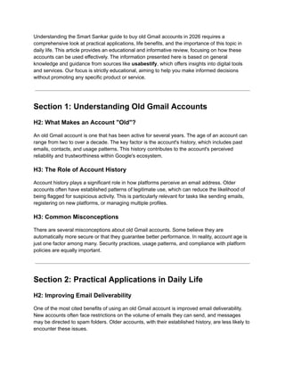 Understanding the Smart Sankar guide to buy old Gmail accounts in 2026 requires a
comprehensive look at practical applications, life benefits, and the importance of this topic in
daily life. This article provides an educational and informative review, focusing on how these
accounts can be used effectively. The information presented here is based on general
knowledge and guidance from sources like usabestify, which offers insights into digital tools
and services. Our focus is strictly educational, aiming to help you make informed decisions
without promoting any specific product or service.
Section 1: Understanding Old Gmail Accounts
H2: What Makes an Account "Old"?
An old Gmail account is one that has been active for several years. The age of an account can
range from two to over a decade. The key factor is the account's history, which includes past
emails, contacts, and usage patterns. This history contributes to the account's perceived
reliability and trustworthiness within Google's ecosystem.
H3: The Role of Account History
Account history plays a significant role in how platforms perceive an email address. Older
accounts often have established patterns of legitimate use, which can reduce the likelihood of
being flagged for suspicious activity. This is particularly relevant for tasks like sending emails,
registering on new platforms, or managing multiple profiles.
H3: Common Misconceptions
There are several misconceptions about old Gmail accounts. Some believe they are
automatically more secure or that they guarantee better performance. In reality, account age is
just one factor among many. Security practices, usage patterns, and compliance with platform
policies are equally important.
Section 2: Practical Applications in Daily Life
H2: Improving Email Deliverability
One of the most cited benefits of using an old Gmail account is improved email deliverability.
New accounts often face restrictions on the volume of emails they can send, and messages
may be directed to spam folders. Older accounts, with their established history, are less likely to
encounter these issues.
 