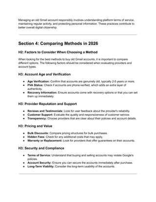 Managing an old Gmail account responsibly involves understanding platform terms of service,
maintaining regular activity, and protecting personal information. These practices contribute to
better overall digital citizenship.
Section 4: Comparing Methods in 2026
H2: Factors to Consider When Choosing a Method
When looking for the best methods to buy old Gmail accounts, it is important to compare
different options. The following factors should be considered when evaluating providers and
account types.
H3: Account Age and Verification
●​ Age Verification: Confirm that accounts are genuinely old, typically 2-5 years or more.
●​ PVA Status: Check if accounts are phone-verified, which adds an extra layer of
authenticity.
●​ Recovery Information: Ensure accounts come with recovery options or that you can set
them up immediately.
H3: Provider Reputation and Support
●​ Reviews and Testimonials: Look for user feedback about the provider's reliability.
●​ Customer Support: Evaluate the quality and responsiveness of customer service.
●​ Transparency: Choose providers that are clear about their policies and account details.
H3: Pricing and Value
●​ Bulk Discounts: Compare pricing structures for bulk purchases.
●​ Hidden Fees: Check for any additional costs that may apply.
●​ Warranty or Replacement: Look for providers that offer guarantees on their accounts.
H3: Security and Compliance
●​ Terms of Service: Understand that buying and selling accounts may violate Google's
policies.
●​ Account Security: Ensure you can secure the accounts immediately after purchase.
●​ Long-Term Viability: Consider the long-term usability of the accounts.
 