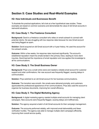 Section 5: Case Studies and Real-World Examples
H2: How Individuals and Businesses Benefit
To illustrate the practical applications, let's look at a few hypothetical case studies. These
examples are based on common scenarios and demonstrate the value of old Gmail accounts in
real-world situations.
H3: Case Study 1: The Freelance Consultant
Background: David is a freelance consultant who relies on email outreach to connect with
potential clients. He was struggling with low response rates because his new Gmail account
was being flagged as spam.
Solution: David acquired an old Gmail account with a 4-year history. He used this account for
his outreach emails.
Outcome: Within a few weeks, his response rates improved significantly. The account's
established reputation meant his emails landed in the primary inbox, leading to more client
inquiries. David learned the importance of email reputation and now applies this knowledge to
all his communications.
H3: Case Study 2: The Small Business Owner
Background: Priya runs a small online store and needed a reliable email account for customer
support and order confirmations. Her new account was frequently flagged, causing delays in
communication.
Solution: Priya switched to an old Gmail account for her business communications.
Outcome: The transition was smooth. Her emails were delivered promptly, and customers
appreciated the professional appearance of her communications. Priya also used the account to
organize her business documents, improving her overall efficiency.
H3: Case Study 3: The Digital Marketing Agency
Background: A digital marketing agency needed multiple email accounts for managing client
campaigns. New accounts were frequently flagged, causing delays and inefficiencies.
Solution: The agency acquired a batch of old Gmail accounts for their campaign management.
Outcome: The accounts performed reliably, with improved email deliverability and fewer
verification hurdles. The agency was able to manage multiple client campaigns efficiently,
improving their overall service quality.
 