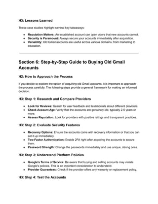 H3: Lessons Learned
These case studies highlight several key takeaways:
●​ Reputation Matters: An established account can open doors that new accounts cannot.
●​ Security is Paramount: Always secure your accounts immediately after acquisition.
●​ Versatility: Old Gmail accounts are useful across various domains, from marketing to
education.
Section 6: Step-by-Step Guide to Buying Old Gmail
Accounts
H2: How to Approach the Process
If you decide to explore the option of acquiring old Gmail accounts, it is important to approach
the process carefully. The following steps provide a general framework for making an informed
decision.
H3: Step 1: Research and Compare Providers
●​ Look for Reviews: Search for user feedback and testimonials about different providers.
●​ Check Account Age: Verify that the accounts are genuinely old, typically 2-5 years or
more.
●​ Assess Reputation: Look for providers with positive ratings and transparent practices.
H3: Step 2: Evaluate Security Features
●​ Recovery Options: Ensure the accounts come with recovery information or that you can
set it up immediately.
●​ Two-Factor Authentication: Enable 2FA right after acquiring the accounts to secure
them.
●​ Password Strength: Change the passwords immediately and use unique, strong ones.
H3: Step 3: Understand Platform Policies
●​ Google's Terms of Service: Be aware that buying and selling accounts may violate
Google's policies. This is an important consideration to understand.
●​ Provider Guarantees: Check if the provider offers any warranty or replacement policy.
H3: Step 4: Test the Accounts
 