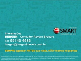 Informações
       BERGEN – Consultor Abyara Brokers
       Tel: 99143-4536
       bergen@bergenimoveis.com.br

       SEMPRE agendar ANTES sua visita, NÃO ficamos no plantão

Projetoencontra-seem aprovaçãona Prefeitura da Cidade de São Pauloe está sujeitoa sofrer alterações.Materialpreliminar de treinamentoe uso interrno.
Proibidaa distribuição.Oempreendimentosomenteserá comercializadoapós a expedição do alvará de aprovaçãopela municipalidadee o registro do
memorialde incorporaçãono registro de imóveiscompetente.
 