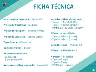 FICHA TÉCNICA
Incorporação e Construção - Gafisa S/A      Área das unidades Residenciais
                                            - Tipo A - (44 unid) 95,00m²
Projeto de Arquitetura - Candusso           - Tipo B - (44 unid) 70,68m²
                                            - Penthouse – (2 unid) 164,32m²
Projeto de Paisagismo - Marcelo Novaes
                                            Número de dormitórios
Projeto de Decoração - Adriana Casella      - Tipo A - 3 dorm. (1 suíte)
                                            - Tipo B - 2 dorm. (1 suíte)
Tipos de torres - Residencial
                                            Área do terreno - 2.500,00 m2
Número de torres - 1 torre
                                            Número de Elevadores - 3
Número de pavimentos
- 22 pav. tipo                              Garagem - 2 Subsolos
- 1 pav. penthouse                          - Tipo A – 2 vagas
                                            - Tipo B – 1 vaga
Número de unidades por andar - 4 unidades   - Penthouse – 3 vagas
 