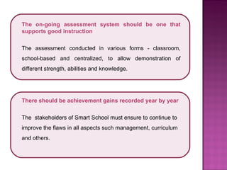 The on-going assessment system should be one that supports good instruction The assessment conducted in various forms - classroom, school-based and centralized, to allow demonstration of different strength, abilities and knowledge. There should be achievement gains recorded year by year The  stakeholders of Smart School must ensure to continue to improve the flaws in all aspects such management, curriculum and others.  