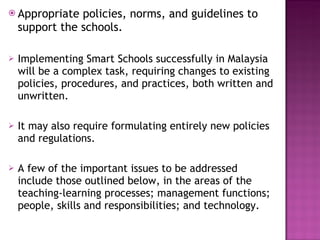 Appropriate policies, norms, and guidelines to support the schools. Implementing Smart Schools successfully in Malaysia will be a complex task, requiring changes to existing policies, procedures, and practices, both written and unwritten.  It may also require formulating entirely new policies and regulations.  A few of the important issues to be addressed include those outlined below, in the areas of the teaching-learning processes; management functions; people, skills and responsibilities; and technology. 
